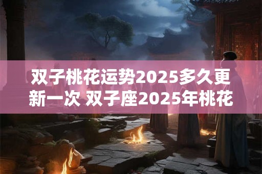 双子桃花运势2025多久更新一次 双子座2025年桃花运如何