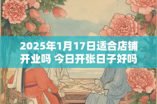 2025年1月17日适合店铺开业吗 今日开张日子好吗