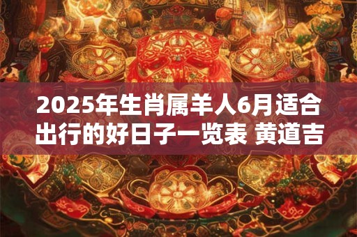 2025年生肖属羊人6月适合出行的好日子一览表 黄道吉日分析