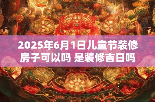 2025年6月1日儿童节装修房子可以吗 是装修吉日吗