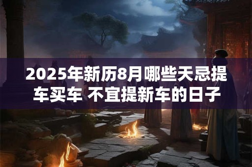 2025年新历8月哪些天忌提车买车 不宜提新车的日子