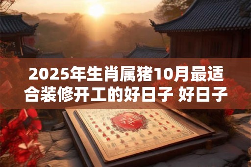 2025年生肖属猪10月最适合装修开工的好日子 好日子分析