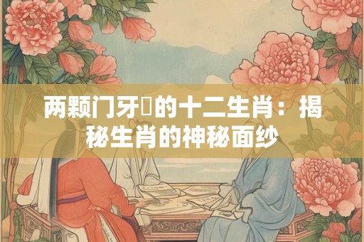 两颗门牙霷的十二生肖:揭秘生肖的神秘面纱 两颗门牙霷的十二生肖:揭秘生肖的神秘面纱