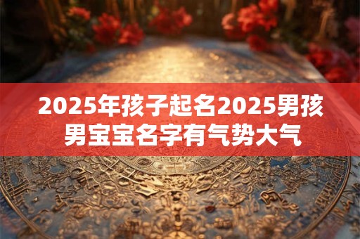 2025年孩子起名2025男孩 男宝宝名字有气势大气