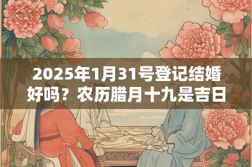 2025年1月31号登记结婚好吗？农历腊月十九是吉日吗？
