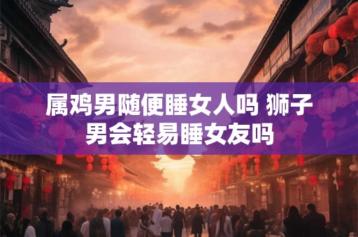 属鸡男随便睡女人吗 狮子男会轻易睡女友吗