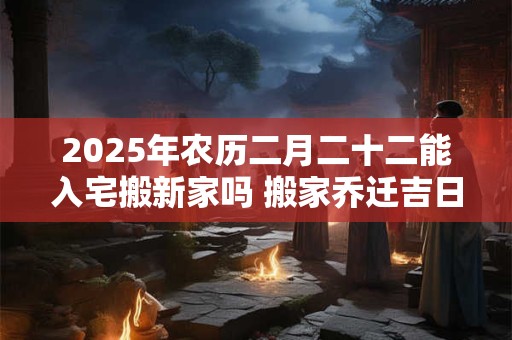 2025年农历二月二十二能入宅搬新家吗 搬家乔迁吉日选择