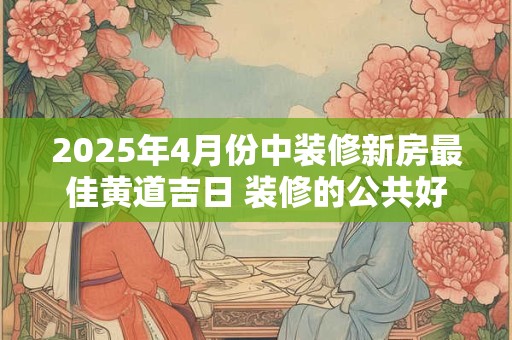 2025年4月份中装修新房最佳黄道吉日 装修的公共好日子