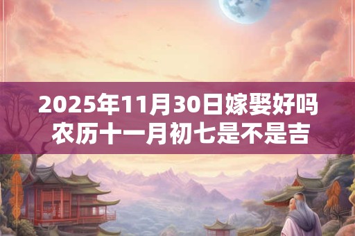 2025年11月30日嫁娶好吗 农历十一月初七是不是吉日