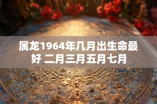 属龙1964年几月出生命最好 二月三月五月七月