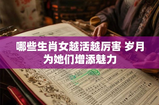 哪些生肖女越活越厉害 岁月为她们增添魅力 哪些生肖女越活越厉害 岁月为她们增添魅力