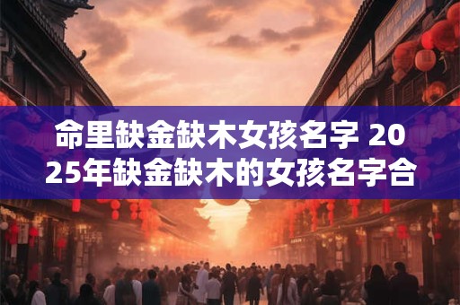 命里缺金缺木女孩名字 2025年缺金缺木的女孩名字合集
