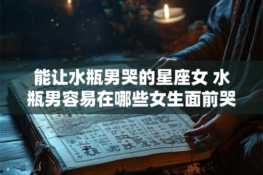 能让水瓶男哭的星座女 水瓶男容易在哪些女生面前哭