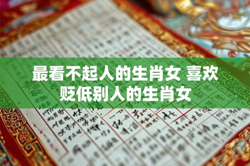 最看不起人的生肖女 喜欢贬低别人的生肖女 最看不起人的生肖女 喜欢贬低别人的生肖女