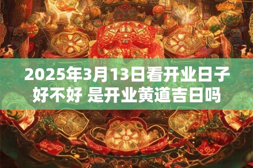 2025年3月13日看开业日子好不好 是开业黄道吉日吗