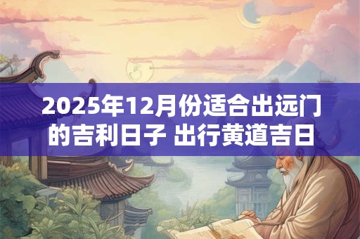 2025年12月份适合出远门的吉利日子 出行黄道吉日