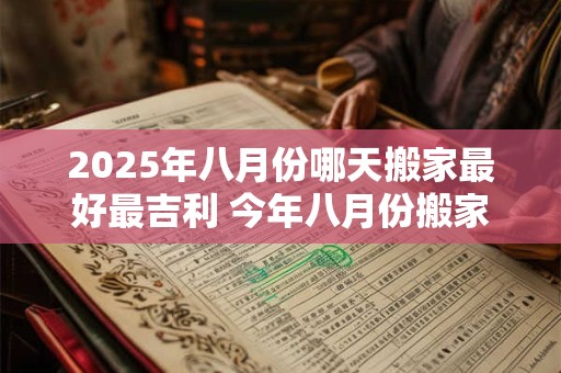 2025年八月份哪天搬家最好最吉利 今年八月份搬家的黄道吉日