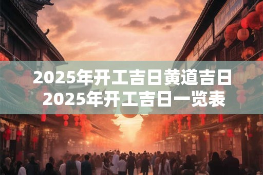 2025年开工吉日黄道吉日 2025年开工吉日一览表