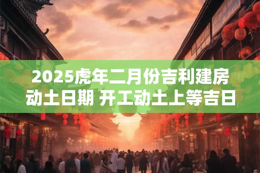 2025虎年二月份吉利建房动土日期 开工动土上等吉日
