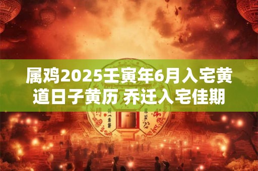 属鸡2025壬寅年6月入宅黄道日子黄历 乔迁入宅佳期 属鸡2025壬寅年6月入宅黄道日子黄历 乔迁入宅佳期