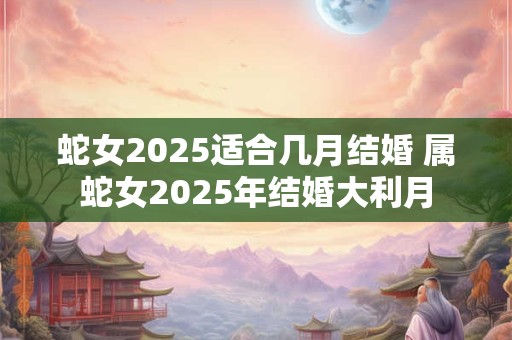 详细阅读:蛇女2025适合几月结婚 属蛇女2025年结婚大利月 蛇女2025适合几月结婚 属蛇女2025年结婚大利月