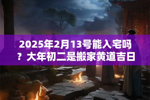 2025年2月13号能入宅吗？大年初二是搬家黄道吉日吗