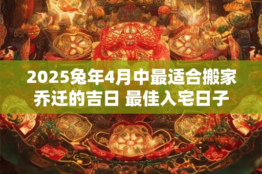 2025兔年4月中最适合搬家乔迁的吉日 最佳入宅日子