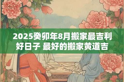 2025癸卯年8月搬家最吉利好日子 最好的搬家黄道吉日