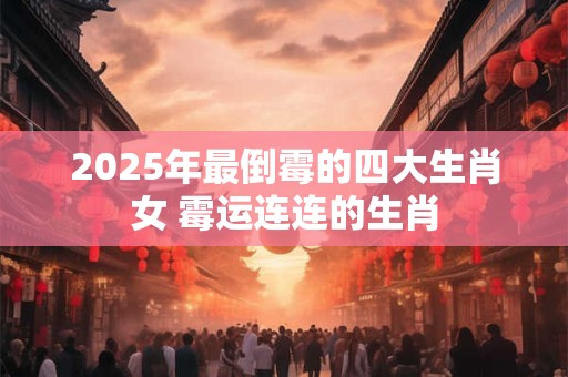 2025年最倒霉的四大生肖女 霉运连连的生肖