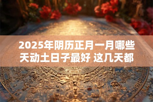 2025年阴历正月一月哪些天动土日子最好 这几天都是吉日