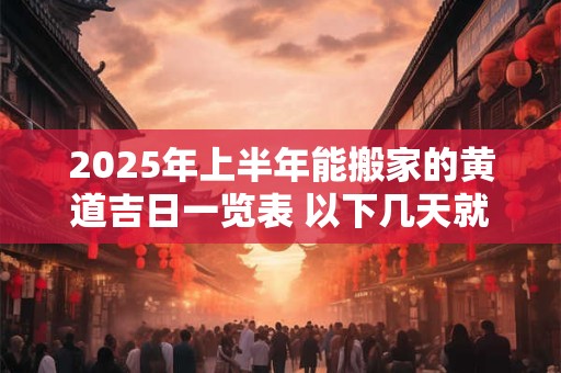 2025年上半年能搬家的黄道吉日一览表 以下几天就不错
