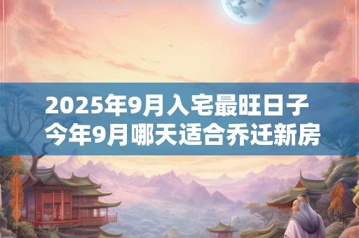 2025年9月入宅最旺日子  今年9月哪天适合乔迁新房