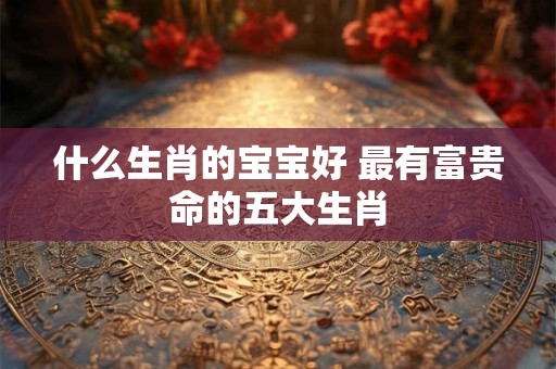 什么生肖的宝宝好 最有富贵命的五大生肖 什么生肖的宝宝好 最有富贵命的五大生肖