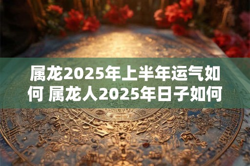 属龙2025年上半年运气如何 属龙人2025年日子如何