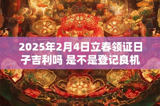 2025年2月4日立春领证日子吉利吗 是不是登记良机