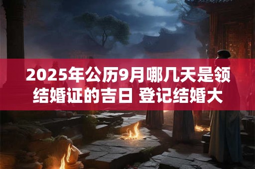 2025年公历9月哪几天是领结婚证的吉日 登记结婚大吉日