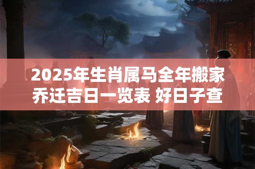 2025年生肖属马全年搬家乔迁吉日一览表 好日子查询