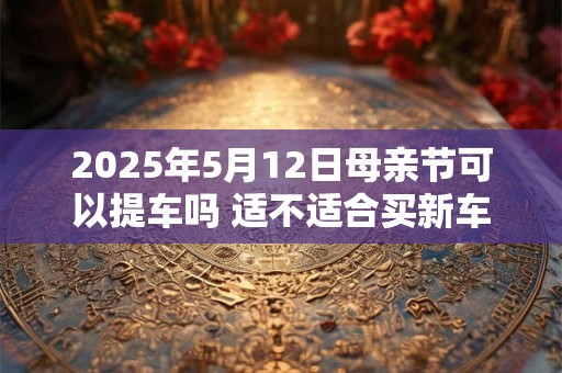 2025年5月12日母亲节可以提车吗 适不适合买新车