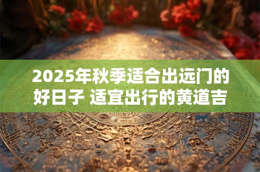 2025年秋季适合出远门的好日子 适宜出行的黄道吉日