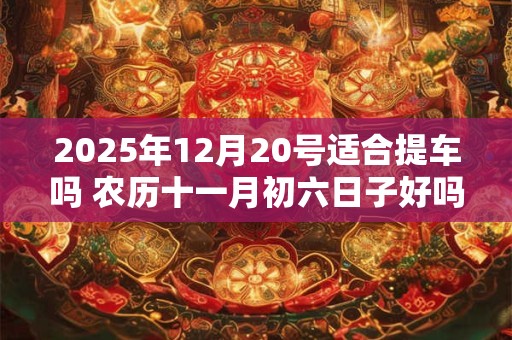 2025年12月20号适合提车吗 农历十一月初六日子好吗
