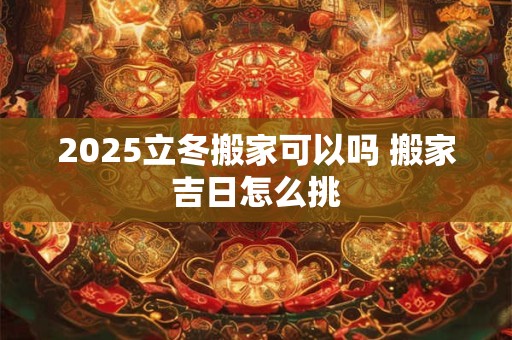 2025立冬搬家可以吗 搬家吉日怎么挑 2025立冬搬家可以吗 搬家吉日怎么挑