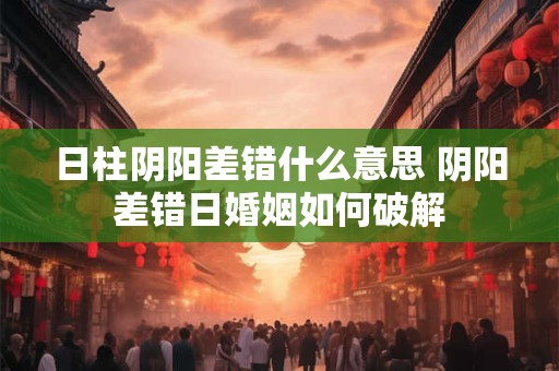 日柱阴阳差错什么意思 阴阳差错日婚姻如何破解