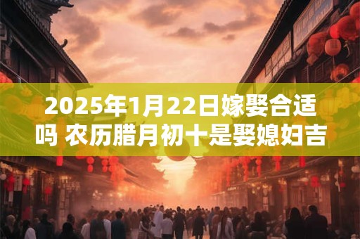 2025年1月22日嫁娶合适吗 农历腊月初十是娶媳妇吉日吗