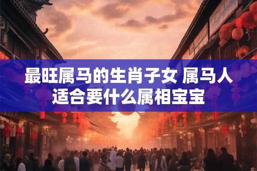 最旺属马的生肖子女 属马人适合要什么属相宝宝
