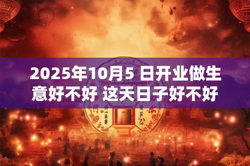 2025年10月5 日开业做生意好不好 这天日子好不好