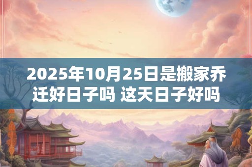 2025年10月25日是搬家乔迁好日子吗 这天日子好吗
