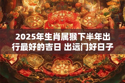 2025年生肖属猴下半年出行最好的吉日 出远门好日子