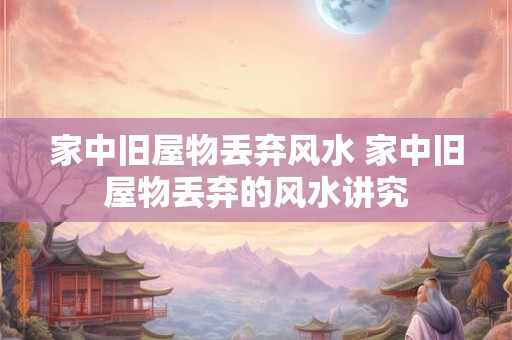 家中旧屋物丢弃风水 家中旧屋物丢弃的风水讲究