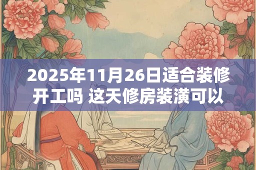 2025年11月26日适合装修开工吗 这天修房装潢可以吗