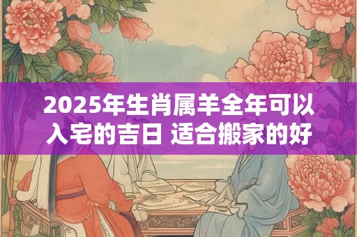 2025年生肖属羊全年可以入宅的吉日 适合搬家的好日子